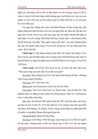 Kế hoạch PR                                            Thầy: Nguyễn Hoàng Sinh


nghệ cao, tiết kiệm, dễ tái chế và thân thiện với môi trường, cùng với đó là
xoắn vỏ chai sẽ tiết kiệm được nhiều không gian, kích thích sự tò mò của mọi
người và việc xoắn chai sau khi uống mang lại nhiều điều thú vị, là cách giải
tỏa stress hiệu quả.
     Tại ngày hội, những chai nước tinh khiết Dasani sẽ được trưng bày, xếp
thành những mô hình thu hút sự tò mò của người đến dự. Màu sắc chủ đạo của
ngày hội là màu xanh lá cây như màu logo của sản phẩm Dasani thể hiện sự
thân thiện với môi trường. Mỗi khách đến dự sẽ được phát 1 chai Dasani miễn
phí để tham gia vào phần “Mọi người cùng xoắn chai” vào cuối chương nhằm
kêu gọi mọi người cùng công ty Coca-Cola chung tay với xây dựng ngôi nhà
xanh - đó là Trái Đất.
     Chiến lược 2: Xây dựng chương trình nhắc nhở người tiêu dùng về sức
khỏe của họ, qua đó nhấn mạnh việc sử dụng nước tinh khiết đóng chai sạch và
khuyến khích sử dụng sản phẩm nước tinh khiết Dasani của công ty Coca-Cola
Việt Nam.
     Chiến thuật: Coca-Cola Việt Nam tài trợ, tổ chức hội thảo khoa học
“Tầm quan trọng của nước đối với cơ thể con người”.
     Địa điểm: Hội trường Coca-Cola Việt Nam (485 Đường Hà Nội - Phường
Linh Trung, Quận Thủ Đức)
     Thời gian: 29-7-2012 (8h-11h)
     Khách mời: Các chuyên gia và bác sĩ tư vấn sức khỏe.
     Giới thiệu: Trên các tờ báo Tuổi Trẻ, Thanh Niên, Tạp chí Phụ Nữ, Tiếp
thị&Gia đình và những tờ báo online (VietNamexpress, Dan Tri, VietNamnet)
trước 2 tuần diễn ra hội thảo.
     Mục tiêu: thu hút hơn 200 người tham dự, 80% nhà báo được mời tham
gia đặt câu hỏi và đưa tin, 10 tờ báo đưa tin ở các chuyên mục liên quan đến
sức khỏe, dinh dưỡng, 30 website, forum, mạng xã hội đăng tin, phân phát 200
tờ bướm và sản phẩm Dasani đến người tham dự.
     Chi phí dự kiến: khoản 85 triệu đồng.
     Nội dung: Cuối tháng 7 thời tiết ngày càng nóng nực và cơ thể con người
rất cần nước, chương trình sẽ nhờ các chuyên gia và bác sĩ tư vấn cho người

Nhóm: Hello                                                                  18
 