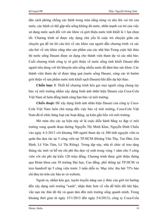 Kế hoạch PR                                              Thầy: Nguyễn Hoàng Sinh


dân cách phòng chống các bệnh trong mùa nắng nóng và nêu lên vai trò của
nước, các bệnh có thể gặp nếu uống không đủ nước, nhấn mạnh vai trò của việc
sử dụng nước sạch đối với sức khỏe và giới thiệu nước tinh khiết là 1 lựa chọn
tốt. Chương trình sẽ được xây dựng chủ yếu là cuộc trò chuyện giữa các
chuyên gia để trả lời câu hỏi về sức khỏe của người dẫn chương trình và các
câu hỏi về sức khỏe cũng như sản phẩm của các nhà báo.Trong cuộc hội thảo
thì nước uống Dasani được sử dụng cho thành viên tham dự và các nhà báo.
Cuối chương trình công ty sẽ giới thiệu về nước uống tinh khiết Dasani đến
người tiêu dung với lời khuyên nên uống nhiều nước để đảm bảo sức khỏe. Các
thành viên tham dự sẽ được tặng quà (nước uống Dasani, cùng các tờ bướm
giới thiệu về sản phẩm nước tinh khiết sạch Dasani) khi đến dự hội thảo.
     Chiến lược 3: Thiết kế chương trình kêu gọi mọi người cùng chung tay
bảo vệ môi trường nhằm xây dựng hình ảnh nhãn hiệu Dasani của Coca-Cola
Việt Nam sẽ luôn đồng hành cùng bạn bảo vệ môi trường.
     Chiến thuật: Để xây dựng hình ảnh nhãn hiệu Dasani của công ty Coca-
Cola Việt Nam luôn chú trọng đến việc bảo vệ môi trường, Coca-Cola Việt
Nam đã tổ chức hàng loạt các hoạt động, sự kiện gắn liền với môi trường.
     Mở màn cho các sự kiện này sẽ là cuộc diễu hành bằng xe đạp vì môi
trường xung quanh đoạn đường Nguyễn Thị Minh Khai, Nguyễn Đình Chiểu
vào ngày 4-3-2013 với khoảng 500 người tham dự và 300 tình nguyện viên ra
quân thu dọn rác tại 5 công viên tại TP.HCM (Hoàng Văn Thụ, Tao Đàn, Gia
Định, Lê Văn Tám, Lê Thị Riêng). Trong dịp này, nhà tổ chức sẽ trao tặng
thùng rác mới và hỗ trợ chi phí thu dọn vệ sinh trong vòng 1 năm cho 5 công
viên với chi phí dự kiến 120 triệu đồng. Chương trình được giới thiệu thông
qua Đoàn khoa của 30 trường Đại học, Cao đẳng, phổ thông tại TP.HCM và
treo bandroll tại 5 công viên trước 3 tuần diễn ra. Mục tiêu: thu hút 75% báo
chí đưa tin trên các báo in và website.
     Ngoài ra, nhằm kêu gọi, tuyên truyền nâng cao ý thức của giới trẻ hướng
đến xây dựng môi trường "xanh", nhận thức hơn về vấn đề biến đổi khí hậu,
vấn nạn rác thải đô thị và quan tâm đến môi trường sống quanh mình. Trong
khoảng thời gian từ ngày 15/1/2013 đến ngày 5/6/2013), công ty Coca-Cola

Nhóm: Hello                                                                    19
 
