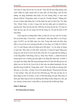 Kế hoạch PR                                                Thầy: Nguyễn Hoàng Sinh


Việt Nam tổ chức hội thi lớn với chủ đề “Thay đổi thế giới bằng phong cách
xanh” khắp các quận, huyện trên cả nước gồm các hoạt động: cuộc thi làm
những vật dụng handmade thân thiện với môi trường bằng vỏ chai nước
Dasani, thiết kế “Trang phục xanh” và cuộc thi “Vũ điệu Dasani”. Những cuộc
thi này sẽ được phát động trên 3 tờ báo dành cho giới trẻ (Hoa Học Trò, Mực
Tím, 2!Sinh Viên), và trên 2 trang web thu hút nhiều giới trẻ (kenh14.vn,
ngoisao.net). Mục tiêu thu hút trên 1000 bạn trẻ tham dự hội thi, 75% bạn trẻ
tham dự truy cập vào các trang web để lấy thông tin. Chi phí dự kiến là 250
triệu đồng.
     Cuối cùng tất cả những điểm nhấn, sự đặc sắc của các cuộc thi sẽ được
hội tụ tại đêm nhạc “Coca-Cola – xanh Dasani”, đêm nhạc diễn ra vào 20 giờ,
ngày 5-6-2013, tại sân khấu nhạc Lan Anh. Trong tuần trước khi đêm nhạc
diễn ra, Coca-Cola sẽ có chương trình đổi vé vào cổng ( từ 19 đến 25-5-2013),
với 5 vỏ chai Dasani xoắn lại là khán giả sẽ đổi được 1 vé vào cổng, số lượng
có giới hạn. Đêm nhạc sẽ trình diễn, trưng bày và công bố người thắng giải
trong các cuộc thi do Coca-Cola tổ chức trước đó, với sự góp mặt của những ca
sĩ nổi tiếng (Đàm Vĩnh Hưng, Cẩm Ly, Thủy Tiên, Wanbi…), nhằm thu hút số
lượng người xem và thông qua giới nghệ sĩ tác động đến nhận thức và hành vi
của người tiêu dùng. Đặc biệt trong chương trình sẽ tổ chức bán đấu giá các sản
phẩm của các hội thi do Coca-Cola tổ chức như sản phẩm handmade, bộ sưu
tập thời trang từ thiết kế “Trang phục xanh”. Tất cả lợi nhuận từ chương trình
đấu giá, vé vào cổng…sẽ được Coca-Cola thành lập quỹ “Dasani-luôn bên bạn
vì môi trường”. Mục tiêu thu hút trên 500 khán giả, 90% báo chí đưa tin và
được đăng tải trên 10 website, và thu về 400 triệu đồng cho quỹ. Đêm nhạc sẽ
được giới thiệu rộng rãi trên các phương tiện thông tin đại chúng (tivi, báo, tạp
chí, website, forum) trước 3 tuần diễn ra, chi phí dự kiến là 800 triệu đồng.

Phần 9: Đánh giá

 Đo lường bằng sản lượng:




Nhóm: Hello                                                                      20
 