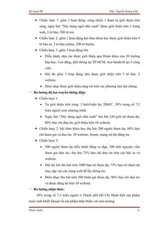Kế hoạch PR                                                  Thầy: Nguyễn Hoàng Sinh


     Chiến lược 1: gồm 2 hoạt động: công chiếu 1 đoạn tự giới thiệu trên
        sóng, ngày hội “Xây dựng ngôi nhà xanh” được giới thiệu trên 2 trang
        web, 3 tờ báo, 500 tờ rơi.
     Chiến lược 2: gồm 1 hoạt động hội thảo khoa học được giới thiệu trên 4
        tờ báo in, 3 tờ báo online, 200 tờ bướm.
     Chiến lược 3: gồm 3 hoạt động lớn
        •     Diễu hành, dọn rác được giới thiệu qua Đoàn khoa của 30 trường
              Đại học, Cao đẳng, phổ thông tại TP.HCM, treo bandroll tại 5 công
              viên.
        •     Hội thi gồm 3 hoạt động nhỏ được giới thiệu trên 3 tờ báo, 2
              website.
        • Đêm nhạc được giới thiệu rộng rãi trên các phương tiện đại chúng.
 Đo lường độ lan truyền thông điệp:
     Chiến lược 1:
        •     Tự giới thiệu trên sóng: 3 buổi/tuần lúc 20h45’, 30% trong số 7,3
              triệu người xem chương trình.
        • Ngày hội “Xây dựng ngôi nhà xanh” thu hút 250 giới trẻ tham dự,
              80% báo chí đưa tin, giới thiệu trên 10 website.
     Chiến lược 2: hội thảo khoa học thu hút 200 người tham dự, 80% báo
        chí tham gia và đưa tin, 30 website, forum, mạng xã hội đăng tin.
     Chiến lược 3:
        • 500 người tham dự diễu hành bằng xe đạp, 300 tình nguyện viên
              tham gia dọn rác, thu hút 75% báo chí đưa tin trên các báo in và
              website.
        • Hội thi lớn thu hút trên 1000 bạn trẻ tham dự, 75% bạn trẻ tham dự
              truy cập vào các trang web để lấy thông tin.
        • Đêm nhạc thu hút trên 500 khán giả tham dự, 90% báo chí đưa tin
              và được đăng tải trên 10 website.
 Đo lường nhận thức:
     30% trong số 7,3 triệu người ở Thành phố Hồ Chí Minh biết sản phẩm
nước tinh khiết Dasani là sản phẩm thân thiện với môi trường.

Nhóm: Hello                                                                        21
 