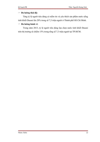 Kế hoạch PR                                             Thầy: Nguyễn Hoàng Sinh


 Đo lường thái độ:
     Tăng tỷ lệ người tiêu dùng có niềm tin và yêu thích sản phẩm nước uống
tinh khiết Dasani lên 20% trong số 7,3 triệu người ở Thành phố Hồ Chí Minh.
 Đo lường hành vi:
     Trong năm 2013, tỷ lệ người tiêu dùng lựa chọn nước tinh khiết Dasani
trên thị trường sẽ chiếm 15% trong tổng số 7,3 triệu người tại TP.HCM.




Nhóm: Hello                                                                   22
 