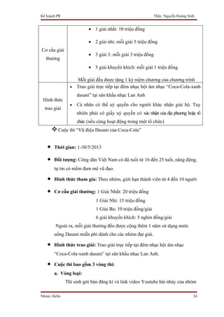 Kế hoạch PR                                                  Thầy: Nguyễn Hoàng Sinh


                         • 1 giải nhất: 10 triệu đồng

                         • 2 giải nhì: mỗi giải 5 triệu đồng
Cơ cấu giải
                         • 3 giải 3: mỗi giải 3 triệu đồng
  thưởng
                         • 5 giải khuyến khích: mỗi giải 1 triệu đồng

                  Mỗi giải đều được tặng 1 kỷ niệm chương của chương trình
                • Trao giải trực tiếp tại đêm nhạc hội âm nhạc “Coca-Cola-xanh

                    dasani” tại sân khấu nhạc Lan Anh
 Hình thức
                •   Cá nhân có thể uỷ quyền cho người khác nhận giải hộ. Tuy
  trao giải
                    nhiên phải có giấy uỷ quyền có xác nhận của địa phương hoặc tổ
                    chức (nếu cùng hoạt động trong một tổ chức)
        Cuộc thi “Vũ điệu Dasani của Coca-Cola”

   •    Thời gian: 1-30/5/2013

   •    Đối tượng: Công dân Việt Nam có độ tuổi từ 16 đến 25 tuổi, năng động,
        tự tin có niềm đam mê vũ đạo.

   •    Hình thức tham gia: Theo nhóm, giới hạn thành viên từ 4 đến 10 người

   •    Cơ cấu giải thưởng: 1 Giải Nhất: 20 triệu đồng
                             1 Giải Nhì: 15 triệu đồng
                             1 Giải Ba: 10 triệu đồng/giải
                             6 giải khuyến khích: 5 nghìn đồng/giải
        Ngoài ra, mỗi giải thưởng đều được cộng thêm 1 năm sử dụng nước
        uống Dasani miễn phí dành cho các nhóm đạt giải.

   •    Hình thức trao giải: Trao giải trực tiếp tại đêm nhạc hội âm nhạc
        “Coca-Cola-xanh dasani” tại sân khấu nhạc Lan Anh.

   •    Cuộc thi bao gồm 3 vòng thi:
        a. Vòng loại:
              Thí sinh gửi bản đăng kí và link video Youtube bài nhảy của nhóm

Nhóm: Hello                                                                        24
 