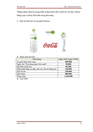 Kế hoạch PR                                              Thầy: Nguyễn Hoàng Sinh


Những nhóm nhảy ấn tượng nhất sẽ được biểu diễn, tranh tài với nhau. Nhóm
thắng cuộc sẽ được biểu diễn trong đêm nhạc.

2. Một số hình ảnh về sản phẩm Dasani




3. Ngân sách dự kiến
                    Hoạt động                       Ngân sách (ngàn VNĐ)
Tự giới thiệu trên song                                    600.000
Ngày hội “Xây dựng ngôi nhà xanh”                          90.000
Hội thảo khoa học                                          85.000
Diễu hành bằng xe đạp, dọn rác, tài trợ thùng rác          120.000
Hội thi lớn                                                250.000
Đêm nhạc                                                   800.000
Tổng cộng                                                 1.945.000
4. Lịch trình




Nhóm: Hello                                                                    26
 