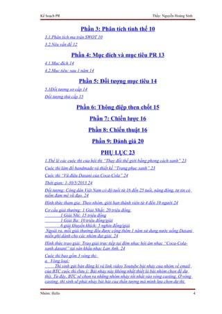 Kế hoạch PR                                                 Thầy: Nguyễn Hoàng Sinh


                      Phần 3: Phân tích tình thế 10
  3.1.Phân tích ma trận SWOT 10
  3.2.Nêu vấn đề 12

                Phần 4: Mục đích và mục tiêu PR 13
  4.1.Mục đích 14
  4.2.Mục tiêu: sau 1 năm 14

                      Phần 5: Đối tượng mục tiêu 14
  5.1Đối tượng sơ cấp 14
  Đối tượng thứ cấp 15

                    Phần 6: Thông điệp then chốt 15
                           Phần 7: Chiến lược 16
                           Phần 8: Chiến thuật 16
                            Phần 9: Đánh giá 20
                                PHỤ LỤC 23
  1.Thể lệ các cuộc thi của hội thi “Thay đổi thế giới bằng phong cách xanh” 23
  Cuộc thi làm đồ handmade và thiết kế “Trang phục xanh” 23
  Cuộc thi “Vũ điệu Dasani của Coca-Cola” 24
  Thời gian: 1-30/5/2013 24
  Đối tượng: Công dân Việt Nam có độ tuổi từ 16 đến 25 tuổi, năng động, tự tin có
  niềm đam mê vũ đạo. 24
  Hình thức tham gia: Theo nhóm, giới hạn thành viên từ 4 đến 10 người 24
  Cơ cấu giải thưởng: 1 Giải Nhất: 20 triệu đồng
          1 Giải Nhì: 15 triệu đồng
          1 Giải Ba: 10 triệu đồng/giải
          6 giải khuyến khích: 5 nghìn đồng/giải
  Ngoài ra, mỗi giải thưởng đều được cộng thêm 1 năm sử dụng nước uống Dasani
  miễn phí dành cho các nhóm đạt giải. 24
  Hình thức trao giải: Trao giải trực tiếp tại đêm nhạc hội âm nhạc “Coca-Cola-
  xanh dasani” tại sân khấu nhạc Lan Anh. 24
  Cuộc thi bao gồm 3 vòng thi:
  a. Vòng loại:
         Thí sinh gửi bản đăng kí và link video Youtube bài nhảy của nhóm về email
  của BTC cuộc thi (lưu ý: Bài nhảy này không nhất thiết là bài nhóm chọn để dự
  thi). Từ đây, BTC sẽ chọn ra những nhóm nhảy tốt nhất vào vòng casting. Ở vòng
  casting, thí sinh sẽ phải nhảy bài hát của thần tượng mà mình lựa chọn dự thi.

Nhóm: Hello                                                                           4
 