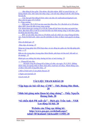 Kế hoạch PR                                                   Thầy: Nguyễn Hoàng Sinh


        Bản đăng kí bao gồm: Tên nhóm, đại diện nhóm, SĐT và email liên lạc, số
  lượng thành viên, link video bài nhảy ưng ý, tên tiết mục đăng kí dự thi, thời lượng
  bài dự thi.
        Các bạn gửi bản đăng kí kèm video vào địa chỉ vudieudasani@gmail.com
  Hạn chót là ngày (15-5-2013)
  b. Vòng casting:
       Thời gian: 20-5-2013 tại tòa soạn báo Hoa Học Trò. Dự kiến sẽ có 30 nhóm
  được BTC chọn thi đấu trong vòng casting
  Các nhóm tham gia casting sẽ có tối đa 5 phút để thể hiện bài nhảy mà mình lựa
  chọn. Bài biểu diễn có thể là cả một bài hát của thần tượng cũng có thể được ghép
  từ nhiều bài hát khác nhau.
       BTC sẽ cân nhắc lựa chọn ra 10 nhóm xuất sắc nhất vào vòng Chung kết khu
  vực. Toàn bộ hình ảnh, video của thí sinh,Ban tổ chức sẽ được toàn quyền sử dụng.
  24
  Tiêu chí đánh giá: 25
   Nhảy đẹp, ấn tượng. 25
  Sáng tạo trong ghép bài (Phối hợp nhạc và các động tác giữa các bài lắp ghép phù
  hợp…). 25
  Đầu tư cho trang phục (trang phục khỏe khoắn, phù hợp với lứa tuổi, bắt mắt và
  ấn tượng). 25
  Đánh giá cao những bài nhảy hướng tới bảo vệ môi trường. 25
   c. Chung kết nảy lửa:
        Dự kiến vòng thi Chung kết sẽ được tổ chức vào ngày 29-5-2013. Những
  nhóm nhảy ấn tượng nhất sẽ được biểu diễn, tranh tài với nhau. Nhóm thắng cuộc
  sẽ được biểu diễn trong đêm nhạc. 25
  2.Một số hình ảnh về sản phẩm Dasani 26
  3.Ngân sách dự kiến 26
  4.Lịch trình 26

                      TÀI LIỆU THAM KHẢO 28
 “Tập hợp các bài viết hay về PR” – ThS. Hoàng Đức Bình.
                             28
 “Slide bài giảng môn Quan hệ công chúng” – Thầy Nguyễn
                      Hoàng Sinh. 28
  “62 chiến dịch PR xuất sắc” – Dịch giả: Trần Anh – NXB
                    Lao động-Xã hội. 28
                  Website của Tổng cục thống kê:
                http://www.gso.gov.vn/default.aspx?
              tabid=387&idmid=3&ItemID=11505) 28

Nhóm: Hello                                                                             5
 
