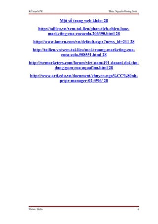 Kế hoạch PR                                    Thầy: Nguyễn Hoàng Sinh


                   Một số trang web khác: 28
       http://tailieu.vn/xem-tai-lieu/phan-tich-chien-luoc-
             marketing-cua-cocacola.206390.html 28
   http://www.iamvn.com/vn/default.aspx?news_id=211 28
   http://tailieu.vn/xem-tai-lieu/moi-truong-marketing-cua-
                    coca-cola.508551.html 28
http://wrmarketers.com/forum/viet-nam/491-dasani-doi-thu-
             dang-gom-cua-aquafina.html 28
 http://www.arti.edu.vn/document/chuyen-nga%CC%80nh-
                 pr/pr-manager-02-/596/ 28




Nhóm: Hello                                                              6
 
