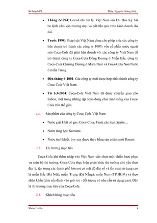 Kế hoạch PR                                                  Thầy: Nguyễn Hoàng Sinh


              •    Tháng 2-1994: Coca-Cola trở lại Việt Nam sau khi Hoa Kỳ bãi
                   bỏ lệnh cấm vận thương mại và bắt đầu quá trình kinh doanh lâu
                   dài.

              •    Trước 1998: Pháp luật Việt Nam chưa cho phép việc các công ty
                   liên doanh trở thành các công ty 100% vốn cổ phần nước ngoài
                   nên Coca-Cola đã phải liên doanh với các công ty Việt Nam để
                   trở thành công ty Coca-Cola Đông Dương ở Miền Bắc, công ty
                   Coca-Cola Chương Dương ở Miền Nam và Coca-Cola Non Nước
                   ở miền Trung.

              •    Đến tháng 6-2001: Các công ty mới được hợp nhất thành công ty
                   Coca-Cola Việt Nam.

              •    Từ 1-3-2004: Coca-Cola Việt Nam đã được chuyển giao cho
                   Sabco, một trong những tập đoàn đóng chai danh tiếng của Coca-
                   Cola trên thế giới.

     2.2.         Sản phẩm của công ty Coca-Cola Việt Nam

              •    Nước giải khát có gas: Coca-Cola, Fanta các loại, Sprite…

              •    Nước tăng lực: Samurai.

              •    Nước tinh khiết: Joy nay được thay bằng sản phẩm mới Dasani.

     2.3.         Thị trường mục tiêu

       Coca-Cola khi thâm nhập vào Việt Nam vẫn chọn một chiến lược phục
vụ toàn bộ thị trường. Coca-Cola thực hiện phân khúc thị trường chủ yếu theo
địa lý, tập trung các thành phố lớn nơi có mật độ dân số và tần suất sử dụng cao
là miền Bắc (Hà Nội), miền Trung (Đà Nẵng), miền Nam (TP.HCM) và theo
nhân khẩu (chủ yếu đánh vào giới trẻ - đối tượng có nhu cầu sử dụng cao). Đây
là thị trường mục tiêu của Coca-Cola.

     2.4.         Khách hàng mục tiêu


Nhóm: Hello                                                                            8
 