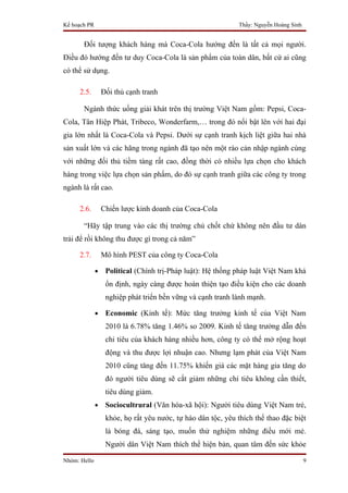 Kế hoạch PR                                                   Thầy: Nguyễn Hoàng Sinh


       Đối tượng khách hàng mà Coca-Cola hướng đến là tất cả mọi người.
Điều đó hướng đến tư duy Coca-Cola là sản phẩm của toàn dân, bất cứ ai cũng
có thể sử dụng.

     2.5.         Đối thủ cạnh tranh

       Ngành thức uống giải khát trên thị trường Việt Nam gồm: Pepsi, Coca-
Cola, Tân Hiệp Phát, Tribeco, Wonderfarm,… trong đó nổi bật lên với hai đại
gia lớn nhất là Coca-Cola và Pepsi. Dưới sự cạnh tranh kịch liệt giữa hai nhà
sản xuất lớn và các hãng trong ngành đã tạo nên một rào cản nhập ngành cùng
với những đối thủ tiềm tàng rất cao, đồng thời có nhiều lựa chọn cho khách
hàng trong việc lựa chọn sản phẩm, do đó sự cạnh tranh giữa các công ty trong
ngành là rất cao.

     2.6.         Chiến lược kinh doanh của Coca-Cola

       “Hãy tập trung vào các thị trường chủ chốt chứ không nên đầu tư dàn
trải để rồi không thu được gì trong cả năm”

     2.7.         Mô hình PEST của công ty Coca-Cola

              •    Political (Chính trị-Pháp luật): Hệ thống pháp luật Việt Nam khá
                   ổn định, ngày càng được hoàn thiện tạo điều kiện cho các doanh
                   nghiệp phát triển bền vững và cạnh tranh lành mạnh.

              •    Economic (Kinh tế): Mức tăng trưởng kinh tế của Việt Nam
                   2010 là 6.78% tăng 1.46% so 2009. Kinh tế tăng trưởng dẫn đến
                   chi tiêu của khách hàng nhiều hơn, công ty có thể mở rộng hoạt
                   động và thu được lợi nhuận cao. Nhưng lạm phát của Việt Nam
                   2010 cũng tăng đến 11.75% khiến giá các mặt hàng gia tăng do
                   đó người tiêu dùng sẽ cắt giảm những chi tiêu không cần thiết,
                   tiêu dùng giảm.
              •    Sociocultrural (Văn hóa-xã hội): Người tiêu dùng Việt Nam trẻ,
                   khỏe, họ rất yêu nước, tự hào dân tộc, yêu thích thể thao đặc biệt
                   là bóng đá, sáng tạo, muốn thử nghiệm những điều mới mẻ.
                   Người dân Việt Nam thích thể hiện bản, quan tâm đến sức khỏe

Nhóm: Hello                                                                             9
 