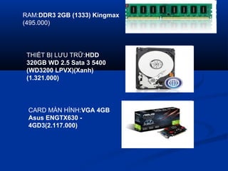 RAM:DDR3 2GB (1333) Kingmax
(495.000)
THI?T B? L?U TR?:HDD
320GB WD 2.5 Sata 3 5400
(WD3200 LPVX)(Xanh)
(1.321.000)
CARD M?N H?NH:VGA 4GB
Asus ENGTX630 -
4GD3(2.117.000)
 