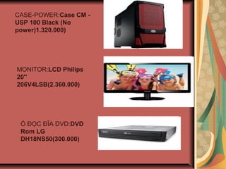 CASE-POWER:Case CM -
USP 100 Black (No
power)1.320.000)
MONITOR:LCD Philips
20''
206V4LSB(2.360.000)
? ??C ??A DVD:DVD
Rom LG
DH18NS50(300.000)
 
