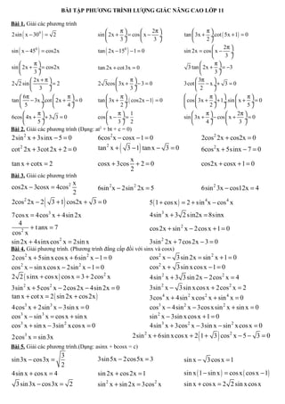 BÀI TẬP PHƯƠNG TRÌNH LƯỢNG GIÁC NÂNG CAO LỚP 11

Bài 1. Giải các phương trình
                                                   π           2π                     π
       (
2sin x − 300 = 2)                         sin  2x + ÷ = cos  x − ÷
                                                   3            3 
                                                                               tan  3x + ÷.cot ( 5x + 1) = 0
                                                                                          2
                                                                                                 2π 
   (        )
sin x − 450 = cos2x                           (        )
                                          tan 2x − 150 − 1 = 0                 sin 2x = cos  x − ÷
                                                                                                  3 
          π                                                                                 π
sin  2x + ÷ = cos2x                 tan 2x + cot 3x = 0                         3 tan  2x + ÷ = −3
          3                                                                                 3
          2x + π                                 π                                3π     
2 2 sin          ÷= 2               2 3cos  3x + ÷− 3 = 0                    3cot  − x ÷+ 3 = 0
          3                                      3                                2      
     6π              π                      π                                       π              π
tan  − 3x ÷.cot  2x + ÷ = 0        tan  3x + ÷. ( cos2x − 1) = 0             cos  3x + 2 ÷+ 1÷.sin  x + 5 ÷ = 0
     5               4                      2                                                        
           π                                 π 1                                     π            2π 
6cos  4x + ÷+ 3 3 = 0               cos  x − ÷ =                             sin  3x + ÷− cos  x +       ÷= 0
           5                                 3 2                                     4             3 
                                      2
Bài 2. Giải các phương trình (Dạng: at + bt + c = 0)
2sin 2 x + 3sinx − 5 = 0                  6cos 2 x − cosx − 1 = 0                         2cos 2 2x + cos2x = 0
cot 2 2x + 3cot 2x + 2 = 0                         (         )
                                          tan 2 x + 3 − 1 tan x − 3 = 0                   6cos 2 x + 5sinx − 7 = 0
                                                           x
tan x + cotx = 2                          cosx + 3cos        +2=0                         cos2x + cosx + 1 = 0
                                                           2
Bài 3. Giải các phương trình
                                x
cos2x − 3cosx = 4cos 2                  6sin 2 x − 2sin 2 2x = 5                      6sin 2 3x − cos12x = 4
                                2
2cos 2 2x − 2       (        )
                        3 + 1 cos2x + 3 = 0                   5 ( 1 + cos x ) = 2 + sin 4 x − cos 4 x
7cos x = 4cos3 x + 4sin 2x                                       4sin 3 x + 3 2 sin2x = 8sinx
   4
        + t anx = 7                                              cos 2x + sin 2 x − 2cos x + 1 = 0
cos 2 x
sin 2x + 4sinx cos 2 x = 2sin x                                  3sin 2 2x + 7cos 2x − 3 = 0
Bài 4. Giải phương trình. (Phương trình đẳng cấp đối với sinx và cosx)
2cos 2 x + 5sin x cos x + 6sin 2 x − 1 = 0                       cos 2 x − 3 sin 2x = sin 2 x + 1 = 0
cos 2 x − sin x cos x − 2sin 2 x − 1 = 0                         cos 2 x + 3 sin x cos x − 1 = 0
2 2 ( sinx + cos x ) cos x = 3 + 2cos 2 x                        4sin 2 x + 3 3 sin 2x − 2cos 2 x = 4
3sin 2 x + 5cos 2 x − 2cos 2x − 4sin 2x = 0                       3sin 2 x − 3 sin x cos x + 2cos 2 x = 2
tan x + cot x = 2 ( sin 2x + cos 2x )                             3cos 4 x + 4sin 2 x cos 2 x + sin 4 x = 0
4cos3 x + 2sin 3 x − 3sin x = 0                                   cos3 x − 4sin 2 x − 3cos x sin 2 x + sin x = 0
cos3 x − sin 3 x = cos x + sin x                                  sin 2 x − 3sin x cos x + 1 = 0
cos3 x + sin x − 3sin 2 x cos x = 0                               4sin 3 x + 3cos 2 x − 3sin x − sin 2 x cos x = 0
2cos3 x = sin 3x                                                                      (         )
                                                           2sin 2 x + 6sin x cos x + 2 1 + 3 cos 2 x − 5 − 3 = 0
Bài 5. Giải các phương trình.(Dạng: asinx + bcosx = c)
                           3
sin 3x − cos3x =                          3sin 5x − 2cos5x = 3                 sin x − 3 cos x = 1
                           2
4sin x + cos x = 4                        sin 2x + cos 2x = 1                  sin x ( 1 − sin x ) = cos x ( cos x − 1)
  3 sin 3x − cos3x = 2                    sin 2 x + sin 2x = 3cos 2 x          sin x + cos x = 2 2 sin x cos x
 