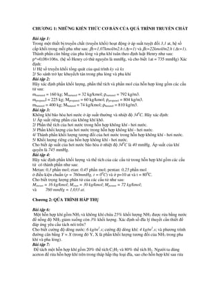 CHƯƠNG 1: NH NG KI N TH C CƠ B N C A QUÁ TRÌNH TRUY N CH T
Bài t p 1:
Trong m t thi t b truy n ch t (truy n kh i) ho t ñ ng áp su t tuy t ñ i 3,1 at, h s
c p kh i trong m i pha như sau: βy=1,07kmol/m2.h (∆y=1) và βx=22kmol/m2.h (∆x=1).
Thành ph n cân b ng c a pha l ng và pha khí tuân theo ñ nh lu t Henry như sau:
p*=0,08×106x. (h s Henry có th nguyên là mmHg, và cho bi t 1at = 735 mmHg) Xác
ñ nh:
1/ H s truy n kh i t ng quát c a quá trình ky và kx
2/ So sánh tr l c khuy ch tán trong pha l ng và pha khí
Bài t p 2:
Hãy xác ñ nh ph n kh i lư ng, ph n th tích và ph n mol c a h n h p l ng g m các c u
t sau:
mmetanol = 160 kg; Mmetanol = 32 kg/kmol; ρmetanol = 792 kg/m3.
mpropanol = 225 kg; Mpropanol = 60 kg/kmol; ρpropanol = 804 kg/m3.
mbutanol = 400 kg; Mbutanol = 74 kg/kmol; ρbutanol = 810 kg/m3.
Bài t p 3:
Không khí bão hòa hơi nư c áp su t thư ng và nhi t ñ 340
C. Hãy xác ñ nh:
1/ Áp su t riêng ph n c a không khí khô.
2/ Ph n th tích c a hơi nư c trong h n h p không khí - hơi nư c.
3/ Ph n kh i lư ng c a hơi nư c trong h n h p không khí - hơi nư c.
4/ Thành ph n kh i lư ng tương ñ i c a hơi nư c trong h n h p không khí - hơi nư c.
5/ Kh i lư ng riêng c a h n h p không khí - hơi nư c.
Cho bi t áp su t c a hơi nư c bão hòa nhi t ñ 340
C là 40 mmHg. Áp su t c a khí
quy n là 745 mmHg.
Bài t p 4:
Hãy xác ñ nh ph n kh i lư ng và th tích c a các c u t trong h n h p khí g m các c u
t có thành ph n như sau:
Metan: 0,3 ph n mol; etan: 0,45 ph n mol; pentan: 0,25 ph n mol
ñi u ki n chu n (p = 760mmHg, t = 00
C) và p=10 at và t = 800
C.
Cho bi t tr ng lư ng phân t c a các c u t như sau:
Mmetan = 16 kg/kmol; Metan = 30 kg/kmol; Mpentan = 72 kg/kmol;
và 760 mmHg = 1,033 at.
Chương 2: QÚA TRÌNH H P TH
Bài t p 6:
M t h n h p khí g m NH3 và không khí ch a 25% kh i lư ng NH3 ñư c r a b ng nư c
ñ n ng ñ NH3 gi m xu ng còn 3% kh i lư ng. Xác ñ nh s ñĩa lý thuy t c n thi t ñ
ñáp ng yêu c u tách nói trên?
Cho bi t cư ng ñ dòng nư c: 6 kg/m2
.s; cư ng ñ dòng khí: 4 kg/m2
.s; và phương trình
ñư ng cân b ng Y = X (trong ñó Y, X là ph n kh i lư ng tương ñ i c a NH3 trong pha
khí và pha l ng).
Bài t p 7:
ð tách m t h n h p khí g m 20% th tích C2H2 và 80% th tích H2. Ngư i ta dùng
aceton ñ r a h n h p khí trên trong tháp h p th lo i ñĩa, sao cho h n h p khí sau r a
 