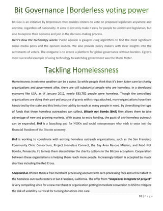 10 | P a g e
Bit-Gov is an initiative by Bitpreneurs that enables citizens to vote on proposed legislation anywhere and
anytime, regardless of nationality. It aims to not only make it easy for people to understand legislation, but
also to express their opinions and join in the decision-making process.
Here’s how the technology works: Public opinion is gauged using algorithms to find the most significant
social media posts and the opinion leaders. We also provide policy makers with clear insights into the
sentiments of voters. The endgame is to create a platform for global governance without borders. Egypt’s
most successful example of using technology to watchdog government was the Mursi Meter.
Homelessness in extreme weather can be a curse. So while people think that it’s been taken care by charity
organizations and government alike, there are still substantial people who are homeless. In a developed
economy like USA, as of January 2012, nearly 633,782 people were homeless. Though the centralized
organizations are doing their part yet because of grants with strings attached, many organizations have their
hands tied by the state and this limits their ability to reach as many people in need. By diversifying the type
of funds that these homeless outreaches can collect, Bitcoin not Bombs (BnB) firm allows them to take
advantage of new and growing markets. With access to extra funding, the goals of any homeless outreach
can be expanded. BnB is a launching pad for NGOs and social entrepreneurs who wish to enter into the
financial freedom of the Bitcoin economy.
BnB is working to coordinate with existing homeless outreach organizations, such as the San Francisco
Community Clinic Consortium, Project Homeless Connect, the Bay Area Rescue Mission, and Food Not
Bombs, Pensacola, FL to help them decentralize the charity options in the Bitcoin ecosystem. Cooperation
between these organizations is helping them reach more people. Increasingly bitcoin is accepted by major
charities including the Red Cross.
SnapCard.io offered them a free merchant processing account with zero processing fees and a free tablet to
the homeless outreach centers in San Francisco, California. The offer from “SnapCards Integrate SF project”
is very compelling since for a new merchant or organization getting immediate conversion to USD to mitigate
the risk of volatility is critical for turning donations into care.
 