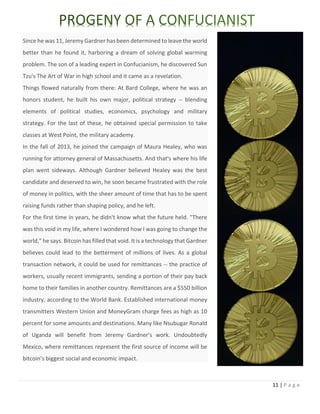 11 | P a g e
Since he was 11, Jeremy Gardner has been determined to leave the world
better than he found it, harboring a dream of solving global warming
problem. The son of a leading expert in Confucianism, he discovered Sun
Tzu's The Art of War in high school and it came as a revelation.
Things flowed naturally from there: At Bard College, where he was an
honors student, he built his own major, political strategy -- blending
elements of political studies, economics, psychology and military
strategy. For the last of these, he obtained special permission to take
classes at West Point, the military academy.
In the fall of 2013, he joined the campaign of Maura Healey, who was
running for attorney general of Massachusetts. And that's where his life
plan went sideways. Although Gardner believed Healey was the best
candidate and deserved to win, he soon became frustrated with the role
of money in politics, with the sheer amount of time that has to be spent
raising funds rather than shaping policy, and he left.
For the first time in years, he didn't know what the future held. "There
was this void in my life, where I wondered how I was going to change the
world," he says. Bitcoin has filled that void. It is a technology that Gardner
believes could lead to the betterment of millions of lives. As a global
transaction network, it could be used for remittances -- the practice of
workers, usually recent immigrants, sending a portion of their pay back
home to their families in another country. Remittances are a $550 billion
industry, according to the World Bank. Established international money
transmitters Western Union and MoneyGram charge fees as high as 10
percent for some amounts and destinations. Many like Nsubugar Ronald
of Uganda will benefit from Jeremy Gardner’s work. Undoubtedly
Mexico, where remittances represent the first source of income will be
bitcoin’s biggest social and economic impact.
 