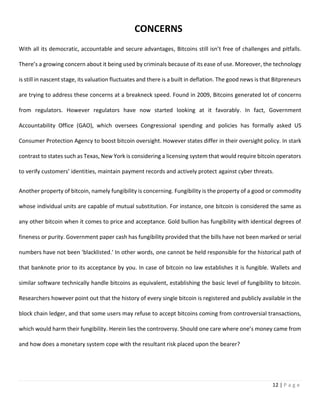 12 | P a g e
With all its democratic, accountable and secure advantages, Bitcoins still isn’t free of challenges and pitfalls.
There’s a growing concern about it being used by criminals because of its ease of use. Moreover, the technology
is still in nascent stage, its valuation fluctuates and there is a built in deflation. The good news is that Bitpreneurs
are trying to address these concerns at a breakneck speed. Found in 2009, Bitcoins generated lot of concerns
from regulators. However regulators have now started looking at it favorably. In fact, Government
Accountability Office (GAO), which oversees Congressional spending and policies has formally asked US
Consumer Protection Agency to boost bitcoin oversight. However states differ in their oversight policy. In stark
contrast to states such as Texas, New York is considering a licensing system that would require bitcoin operators
to verify customers’ identities, maintain payment records and actively protect against cyber threats.
Another property of bitcoin, namely fungibility is concerning. Fungibility is the property of a good or commodity
whose individual units are capable of mutual substitution. For instance, one bitcoin is considered the same as
any other bitcoin when it comes to price and acceptance. Gold bullion has fungibility with identical degrees of
fineness or purity. Government paper cash has fungibility provided that the bills have not been marked or serial
numbers have not been 'blacklisted.' In other words, one cannot be held responsible for the historical path of
that banknote prior to its acceptance by you. In case of bitcoin no law establishes it is fungible. Wallets and
similar software technically handle bitcoins as equivalent, establishing the basic level of fungibility to bitcoin.
Researchers however point out that the history of every single bitcoin is registered and publicly available in the
block chain ledger, and that some users may refuse to accept bitcoins coming from controversial transactions,
which would harm their fungibility. Herein lies the controversy. Should one care where one’s money came from
and how does a monetary system cope with the resultant risk placed upon the bearer?
CONCERNS
 