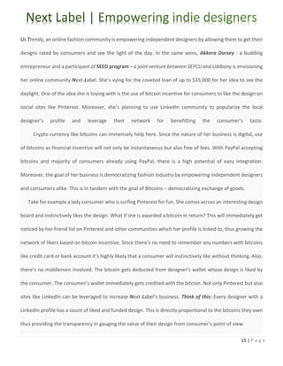15 | P a g e
Us Trendy, an online fashion community is empowering independent designers by allowing them to get their
designs rated by consumers and see the light of the day. In the same veins, Akkera Dorsey - a budding
entrepreneur and a participant of SEED program – a joint venture between SEFCU and UAlbany is envisioning
her online community Next-Label. She’s vying for the coveted loan of up to $35,000 for her idea to see the
daylight. One of the idea she is toying with is the use of bitcoin incentive for consumers to like the design on
social sites like Pinterest. Moreover, she’s planning to use LinkedIn community to popularize the local
designer’s profile and leverage their network for benefitting the consumer’s taste.
Crypto currency like bitcoins can immensely help here. Since the nature of her business is digital, use
of bitcoins as financial incentive will not only be instantaneous but also free of fees. With PayPal accepting
bitcoins and majority of consumers already using PayPal, there is a high potential of easy integration.
Moreover, the goal of her business is democratizing fashion industry by empowering independent designers
and consumers alike. This is in tandem with the goal of Bitcoins – democratizing exchange of goods.
Take for example a lady consumer who is surfing Pinterest for fun. She comes across an interesting design
board and instinctively likes the design. What if she is awarded a bitcoin in return? This will immediately get
noticed by her friend list on Pinterest and other communities which her profile is linked to, thus growing the
network of likers based on bitcoin incentive. Since there’s no need to remember any numbers with bitcoins
like credit card or bank account it’s highly likely that a consumer will instinctively like without thinking. Also,
there’s no middlemen involved. The bitcoin gets deducted from designer’s wallet whose design is liked by
the consumer. The consumer’s wallet immediately gets credited with the bitcoin. Not only Pinterest but also
sites like LinkedIn can be leveraged to increase Next-Label’s business. Think of this: Every designer with a
LinkedIn profile has a count of liked and funded design. This is directly proportional to the bitcoins they own
thus providing the transparency in gauging the value of their design from consumer’s point of view.
 