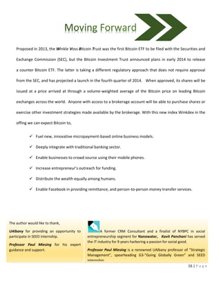 16 | P a g e
A former CRM Consultant and a finalist of NYBPC in social
entrepreneurship segment for Nanowater, Kavit Panchani has served
the IT industry for 9 years harboring a passion for social good.
Professor Paul Miesing is a renowned UAlbany professor of “Strategic
Management”, spearheading G3-“Going Globally Green” and SEED
internship.
Proposed in 2013, the Winkle Voss Bitcoin Trust was the first Bitcoin ETF to be filed with the Securities and
Exchange Commission (SEC), but the Bitcoin Investment Trust announced plans in early 2014 to release
a counter Bitcoin ETF. The latter is taking a different regulatory approach that does not require approval
from the SEC, and has projected a launch in the fourth quarter of 2014. When approved, its shares will be
issued at a price arrived at through a volume-weighted average of the Bitcoin price on leading Bitcoin
exchanges across the world. Anyone with access to a brokerage account will be able to purchase shares or
exercise other investment strategies made available by the brokerage. With this new index Winkdex in the
offing we can expect Bitcoin to,
 Fuel new, innovative micropayment-based online business models.
 Deeply integrate with traditional banking sector.
 Enable businesses to crowd source using their mobile phones.
 Increase entrepreneur’s outreach for funding.
 Distribute the wealth equally among humans.
 Enable Facebook in providing remittance, and person-to-person money transfer services.
The author would like to thank,
UAlbany for providing an opportunity to
participate in SEED internship.
Professor Paul Miesing for his expert
guidance and support.
 