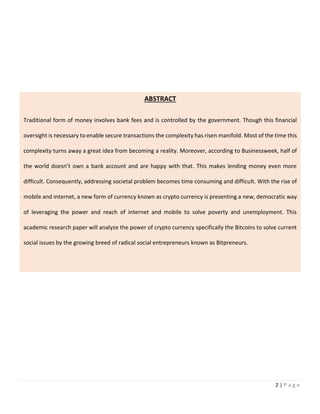 2 | P a g e
ABSTRACT
Traditional form of money involves bank fees and is controlled by the government. Though this financial
oversight is necessary to enable secure transactions the complexity has risen manifold. Most of the time this
complexity turns away a great idea from becoming a reality. Moreover, according to Businessweek, half of
the world doesn’t own a bank account and are happy with that. This makes lending money even more
difficult. Consequently, addressing societal problem becomes time consuming and difficult. With the rise of
mobile and internet, a new form of currency known as crypto currency is presenting a new, democratic way
of leveraging the power and reach of internet and mobile to solve poverty and unemployment. This
academic research paper will analyze the power of crypto currency specifically the Bitcoins to solve current
social issues by the growing breed of radical social entrepreneurs known as Bitpreneurs.
 