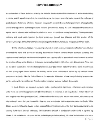 3 | P a g e
With the advent of paper and coin currency, the need for presence of double coincidence of wants and difficulty
in storing wealth was eliminated. As the population grew, the money started growing too and the exchange of
goods became faster and efficient. However, this growth presented new challenges in form of adoptability,
control and regulations by the regional and national governments. Today, if a cash strapped entrepreneur has
a great idea to solve societal problems he/she has to resort to traditional money borrowing. This requires cash,
collateral and great credit. Most of the time lender goes through due diligence and tight scrutiny of the
borrower, making it difficult for all the borrowers to get funded simultaneously irrespective of their credit.
On the other hand, today’s ever growing network of smart phones, irrespective of nation’s wealth, has
presented the world with a new and exciting decentralized form of currency known as crypto currency. This
crypto currency is a digital medium of exchange that uses cryptography to secure the transactions and to control
the creation of new units. Bitcoin is first crypto currency founded in 2009. Peer coin, Lite coin and Prime coin
are the other leaders that have market capitalizations over $10 million. Not only are these coins decentralized
but also purely digital. Unlike modern fiat money, Bitcoin is not controlled or backed by any bank or central
government authority, like the Federal Reserve, for example. Moreover, it is exchanged directly between two
parties online with no middle man. This eliminates regulatory fees and makes it democratic.
In short, Bitcoins are pieces of computer code -- mathematical algorithms -- that represent monetary
units. There are currently approximately 11 million Bitcoins in existence. In all, only about 21 million Bitcoin will
ever be generated through the year 2140. Unlike credit card transactions, Bitcoin transactions, which take place
internationally every day, are irreversible; they can only be refunded by the person receiving the funds. While
Bitcoin users don’t have to divulge certain pieces of identifying information, like their bank account and Social
Security numbers or physical addresses, a traceable trail of each of transaction is left behind in a public log
known as the block chain. The public record prevents people from spending the same bitcoins more than once.
CRYPTOCURRENCY
 