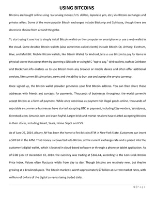 5 | P a g e
Bitcoins are bought online using real analog money (U.S. dollars, Japanese yen, etc.) via Bitcoin exchanges and
private sellers. Some of the more popular Bitcoin exchanges include Bitstamp and Coinbase, though there are
dozens to choose from around the globe.
To start using it one has to simply install Bitcoin wallet on the computer or smartphone or use a web wallet in
the cloud. Some desktop Bitcoin wallets (also sometimes called clients) include Bitcoin-Qt, Armory, Electrum,
Hive, and MultiBit. Mobile Bitcoin wallets, like Bitcoin Wallet for Android, lets us use Bitcoin to pay for items in
physical stores that accept them by scanning a QR code or using NFC “tap to pay.” Web wallets, such as Coinbase
and Blockchain.info enables us to use Bitcoin from any browser or mobile device and often offer additional
services, like current Bitcoin prices, news and the ability to buy, use and accept the crypto currency.
Once signed up, the Bitcoin wallet provider generates your first Bitcoin address. You can then share these
addresses with friends and contacts for payments. Thousands of businesses throughout the world currently
accept Bitcoin as a form of payment. While once notorious as payment for illegal goods online, thousands of
reputable e-commerce businesses have started accepting BTC as payment, including Etsy vendors, Wordpress,
Overstock.com, Amazon.com and even PayPal. Larger brick and mortar retailers have started accepting Bitcoins
in their stores, including Kmart, Sears, Home Depot and CVS.
As of June 27, 2014, Albany, NY has been the home to first bitcoin ATM in New York State. Customers can insert
a $20 bill in the ATM. That money is converted into Bitcoin, at the current exchange rate and is placed into the
customer's digital wallet, which is located in cloud-based software or through a phone or tablet application. As
of 6:00 p.m. ET December 10, 2014, the currency was trading at $346.44, according to the Coin Desk Bitcoin
Price Index. Values often fluctuate wildly from day to day. Though bitcoins are relatively new, but they’re
growing at a breakneck pace. The Bitcoin market is worth approximately $7 billion at current market rates, with
millions of dollars of the digital currency being traded daily.
USING BITCOINS
 