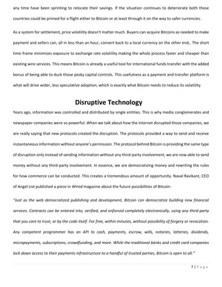 7 | P a g e
any time have been sprinting to relocate their savings. If the situation continues to deteriorate both these
countries could be primed for a flight either to Bitcoin or at least through it on the way to safer currencies.
As a system for settlement, price volatility doesn't matter much. Buyers can acquire Bitcoins as needed to make
payment and sellers can, all in less than an hour, convert back to a local currency on the other end,. The short
time frame minimizes exposure to exchange rate volatility making the whole process faster and cheaper than
existing wire services. This means Bitcoin is already a useful tool for international funds transfer with the added
bonus of being able to duck those pesky capital controls. This usefulness as a payment and transfer platform is
what will drive wider, less speculative adoption, which is exactly what Bitcoin needs to reduce its volatility.
Years ago, information was controlled and distributed by single entities. This is why media conglomerates and
newspaper companies were so powerful. When we talk about how the internet disrupted those companies, we
are really saying that new protocols created the disruption. The protocols provided a way to send and receive
instantaneous information without anyone’s permission. The protocol behind Bitcoin is providing the same type
of disruption only instead of sending information without any third-party involvement, we are now able to send
money without any third-party involvement. In essence, we are democratizing money and rewriting the rules
for how commerce can be conducted. This creates a tremendous amount of opportunity. Naval Ravikant, CEO
of Angel List published a piece in Wired magazine about the future possibilities of Bitcoin:
“Just as the web democratized publishing and development, Bitcoin can democratize building new financial
services. Contracts can be entered into, verified, and enforced completely electronically, using any third-party
that you care to trust, or by the code itself. For free, within minutes, without possibility of forgery or revocation.
Any competent programmer has an API to cash, payments, escrow, wills, notaries, lotteries, dividends,
micropayments, subscriptions, crowdfunding, and more. While the traditional banks and credit card companies
lock down access to their payments infrastructure to a handful of trusted parties, Bitcoin is open to all.”
Disruptive Technology
 
