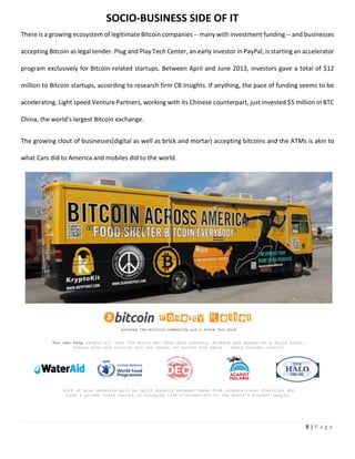 8 | P a g e
There is a growing ecosystem of legitimate Bitcoin companies -- many with investment funding -- and businesses
accepting Bitcoin as legal tender. Plug and Play Tech Center, an early investor in PayPal, is starting an accelerator
program exclusively for Bitcoin-related startups. Between April and June 2013, investors gave a total of $12
million to Bitcoin startups, according to research firm CB Insights. If anything, the pace of funding seems to be
accelerating. Light speed Venture Partners, working with its Chinese counterpart, just invested $5 million in BTC
China, the world's largest Bitcoin exchange.
The growing clout of businesses(digital as well as brick and mortar) accepting bitcoins and the ATMs is akin to
what Cars did to America and mobiles did to the world.
SOCIO-BUSINESS SIDE OF IT
 