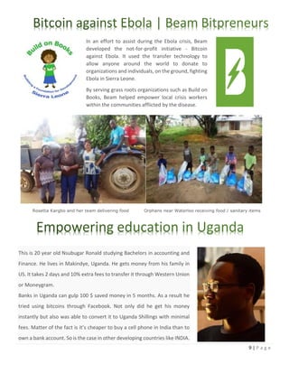 9 | P a g e
Rosetta Kargbo and her team delivering food Orphans near Waterloo receiving food / sanitary items
In an effort to assist during the Ebola crisis, Beam
developed the not-for-profit initiative - Bitcoin
against Ebola. It used the transfer technology to
allow anyone around the world to donate to
organizations and individuals, on the ground, fighting
Ebola in Sierra Leone.
By serving grass roots organizations such as Build on
Books, Beam helped empower local crisis workers
within the communities afflicted by the disease.
This is 20 year old Nsubugar Ronald studying Bachelors in accounting and
Finance. He lives in Makindye, Uganda. He gets money from his family in
US. It takes 2 days and 10% extra fees to transfer it through Western Union
or Moneygram.
Banks in Uganda can gulp 100 $ saved money in 5 months. As a result he
tried using bitcoins through Facebook. Not only did he get his money
instantly but also was able to convert it to Uganda Shillings with minimal
fees. Matter of the fact is it’s cheaper to buy a cell phone in India than to
own a bank account. So is the case in other developing countries like INDIA.
 