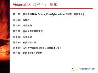 Finamatrix 课程一 : 量化

第一部 : 阿尔法与 Beta Drivers, Risk Cybernetics ( 自动化 , 高频交易 )

第二部 : 房地产

第三部 : 对冲基金

第四部 : 商品及专业管理期货

第五部 : 私募基金

第六部 : 信贷衍生工具

第七部 : 大中华特别讲座 ( 道德 , 信息技术 , 等 )

第八部 : 团队作业 ( 社交网络 )




                                             20
 