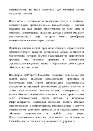 недвижимости, но мало доступным для основной массы
населения планеты.
Наша цель - открыть всем желающим доступ к наиболее
перспективным промышленным, коммерческим и жилым
объектам на всех этапах строительства во всем мире и
позволить застройщикам получить доступ к огромному пулу
заинтересованных лиц, которые хотят приобрести
недвижимость на этапе строительства.
Одной из причин низкой производительности строительной
промышленности является устаревшая модель контроля и
мониторинга, которая обычно осуществляется практически
вручную, что зачастую приводит к удорожанию
строительства на разных этапах и нарушению сроков сдачи
объекта в эксплуатацию.
Платформа BitProperty Ecosystem позволяет решить все эти
задачи путем симбиоза автоматизации процессов и
мониторинга всех этапов строительства, экологических
стандартов и открытой возможности долевого участия в
самых перспективных промышленных, коммерческих и
жилых объектах недвижимости на всех этапах строительства
через криптовалюты. Таким образом, с помощью
смарт-контрактов платформа позволяет сделать процесс
инвестирования в коммерческую, промышленную и жилую
недвижимость понятным, прозрачным и предсказуемым для
обычного пользователя в любой точке мира.
Децентрализованная система, основанная на технологии
блокчейн, даст возможность в несколько раз улучшить
 