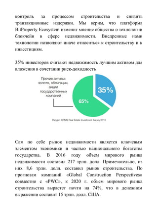 контроль за процессом строительства и снизить
транзакционные издержки. Мы верим, что платформа
BitProperty Ecosystem изменит мнение общества о технологии
блокчейн в сфере недвижимости. Внедренные нами
технологии позволяют иначе относиться к строительству и к
инвестициям.
35% инвесторов считают недвижимость лучшим активом для
вложения в сочетании риск-доходность
Сам по себе рынок недвижимости является ключевым
элементом экономики и частью национального богатства
государства. В 2016 году объем мирового рынка
недвижимости составил 217 трлн. долл. Примечательно, из
них 8,6 трлн. долл. составил рынок строительства. По
прогнозам компаний «Global Construction Perspectives»
совместно с «PWC», к 2020 г. объем мирового рынка
строительства вырастет почти на 74%, что в денежном
выражении составит 15 трлн. долл. США.
 