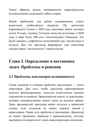 Таким образом, рынок недвижимости характеризуется
положительной тенденцией с обеих сторон
Новой проблемой для рынка недвижимости станет
недостаток необходимых ресурсов. По прогнозам
Европейского Союза к 2050 году население Земли составит
почти 10 млрд. человек. Согласно этому же источнику, к 2050
году в мире будет 200 млн “экологических” беженцев. Это
будет связано с дефицитом качественной еды, чистой воды и
воздуха. Все эти прогнозы формируют уже известный
сегодня тренд “экологичного” строительства.
Глава 2. Определение и постановка
задач. Проблемы и решения
2.1 Проблемы девелоперов недвижимости
Самая основная и сложная проблема девелоперов — поиск
инвесторов. Для того, чтобы девелопер гарантированно
получил финансирование, зачастую недостаточно наличие
документов и команды. Преимущество имеют те девелоперы,
которые непосредственно имеют связи на высшем уровне.
Даже продвинутый девелопер может остаться в проектной
стадии, если создатели не имеют нужных связей с
инвесторами. Также есть проблема в транзакциях. Девелопер
не может принимать переводы в криптовалютах, поэтому
вынужден отказываться от таких инвестиционных капиталов.
 