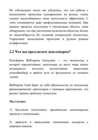 На собственном опыте мы убедились, что для работы с
несколькими проектами одновременно на разных этапах
сложно масштабировать свою деятельность эффективно. С
этим сталкиваются даже профессиональные компании. При
анализе процесса подготовки к токенизации объекта, нами
обнаружено, что при увеличении количества объектов, бизнес
не масштабируется без создания специальной экосистемы.
Управление несколькими проектами в ручном режиме
неэффективно.
2.2 Что мы предлагаем девелоперам?
Платформа BitProperty Ecosystem — это экосистема, в
которой перспективные девелоперы со всего мира имеют
возможность получить коллективные инвестиции
(crowdfunding) и пройти путь от фундамента до готового
здания.
BitProperty Fund берет на себя обязательства по легальному
финансированию девелоперов с помощью криптовалют, что
решает данную проблему полностью.
Мы готовы:
1) бесплатно подготовить продвинутые девелоперские
проекты к токенизации;
2) привлечь к проведению токенизации экспертов с
мировым именем;
 