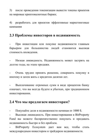 3) после проведения токенизации вывести токены проектов
на мировые криптовалютные биржи;
4) разработать для проектов эффективные маркетинговые
кампании
2.3 Проблемы инвесторов в недвижимость
- При инвестиции или покупке недвижимости главным
барьером для большинства людей становится высокая
стоимость вхождения.
- Низкая ликвидность. Недвижимость может застрять на
долгие годы, на этапе продажи.
- Очень трудно принять решение, совершить покупку в
ипотеку и затем жить с кредитом десятки лет.
- Выплачивание огромных сумм в виде процентов банку
означает, что вы всегда будете в убытках, при традиционном
инвестировании.
2.4 Что мы предлагаем инвесторам?
- Покупайте доли в недвижимости начиная от 1000 $.
- Высокая ликвидность. При инвестировании в BitProperty
Fund вы можете беспрепятственно покупать и продавать
недвижимость быстро и без проблем.
- BitProperty Ecosystem дает вам все, чтобы стать
международным инвестором и трейдером недвижимости.
 