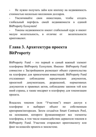 - Не нужно получать займ или ипотеку на недвижимость
стоимостью несколько миллионов долларов.
- Увеличивайте свои инвестиции, чтобы создать
глобальный портфель своей недвижимости в единой
BitProperty Ecosystem!
- Токены недвижимости имеют стабильный курс и имеют
малую волатильность, в отличие от волатильности
криптовалют.
Глава 3. Архитектура проекта
BitProperty
BitProperty Fund - это первый и самый важный элемент
платформы BitProperty Ecosystem. Именно BitProperty Fund
совместно с Застройщиком размещает объект строительства
на платформе для привлечения инвестиций. BitProperty Fund
отслеживает соблюдение юридических документов,
проектной документации, разрешений, нормативных
документов и правовых актов, соблюдение законов той или
иной страны, а также внедряет в платформу для токенизации
проекта.
Владелец токенов (или “Участник”) имеет доступ к
платформе и выбирает объект по собственным
критериям/интересам. Затем создаётся Smart Contracts Pool,
на основании, которого функционируют все элементы
платформы, в том числе взаимодействие держателя токенов и
BitProperty Fund. Участник отправляет криптовалюту или
фиат на кошелёк проекта в экосистеме.
 