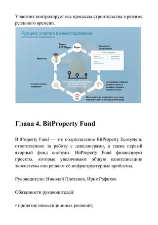 Участник контролирует все процессы строительства в режиме
реального времени.
Глава 4. BitProperty Fund
BitProperty Fund — это подразделение BitProperty Ecosystem,
ответственное за работу с девелоперами, а также первый
якорный фонд системы. BitProperty Fund финансирует
проекты, которые увеличивают общую капитализацию
экосистемы или решают её инфраструктурные проблемы.
Руководители: Николай Плеханов, Ирик Рафиков
Обязанности руководителей:
• принятие инвестиционных решений;
 
