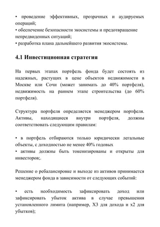 • проведение эффективных, прозрачных и аудируемых
операций;
• обеспечение безопасности экосистемы и предотвращение
непредвиденных ситуаций;
• разработка плана дальнейшего развития экосистемы.
4.1 Инвестиционная стратегия
На первых этапах портфель фонда будет состоять из
надежных, растущих в цене объектов недвижимости в
Москве или Сочи (может занимать до 40% портфеля),
недвижимость на раннем этапе строительства (до 60%
портфеля).
Структура портфеля определяется менеджером портфеля.
Активы, находящиеся внутри портфеля, должны
соответствовать следующим правилам:
• в портфель отбираются только юридически легальные
объекты, с доходностью не менее 40% годовых
• активы должны быть токенизированы и открыты для
инвесторов;.
Решение о ребалансировке и выходе из активов принимается
менеджером фонда в зависимости от следующих событий:
• есть необходимость зафиксировать доход или
зафиксировать убыток актива в случае превышения
установленного лимита (например, Х3 для дохода и х2 для
убытков);
 