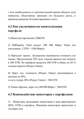 • есть необходимость в дополнительной оценке объекта, если
появились объективные признаки его будущего роста, и
принятии решения об инвестировании в него.
4.2 Как увеличивается капитализация
портфеля
1) Инвестор перечисляет 200ETH
2) BitProperty Fund выдает 300 000 Bitpro Token (по
умолчанию, 1 ETH = 1500 Bitpro)
3) Приходит проект. Экспертами оценивается стоимость его
токена. Предположим 20% всех токенов проекта мы оценили
в 200 ЕТН. Из портфеля выдается 200 ЕТН в обмен на 20 %
токенов проекта (Project Token).
4) Через год, стоимость (Project Token) увеличивается в
среднем на 50%,
то есть теперь 20% (Project Token) = 300 ETH
5) Таким образом, через год 300 000 Bitpro = 300 ETH
4.3 Взаимодействие инвесторов с портфелями
1) Инвесторы вкладывают инвестиции в виде криптовалют
(ВТС, ЕТН) в портфель. Фиксация инвесторов происходит в
долларах сша
 