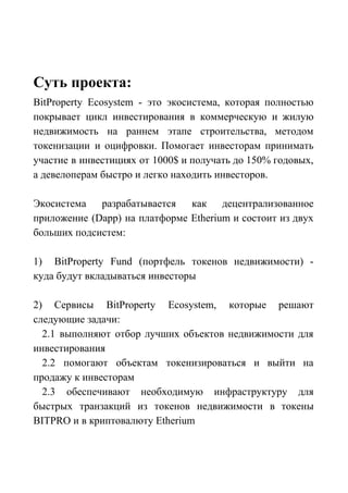 Суть проекта:
BitProperty Ecosystem - это экосистема, которая полностью
покрывает цикл инвестирования в коммерческую и жилую
недвижимость на раннем этапе строительства, методом
токенизации и оцифровки. Помогает инвесторам принимать
участие в инвестициях от 1000$ и получать до 150% годовых,
а девелоперам быстро и легко находить инвесторов.
Экосистема разрабатывается как децентрализованное
приложение (Dapp) на платформе Etherium и состоит из двух
больших подсистем:
1) BitProperty Fund (портфель токенов недвижимости) -
куда будут вкладываться инвесторы
2) Сервисы BitProperty Ecosystem, которые решают
следующие задачи:
2.1 выполняют отбор лучших объектов недвижимости для
инвестирования
2.2 помогают объектам токенизироваться и выйти на
продажу к инвесторам
2.3 обеспечивают необходимую инфраструктуру для
быстрых транзакций из токенов недвижимости в токены
BITPRO и в криптовалюту Etherium
 