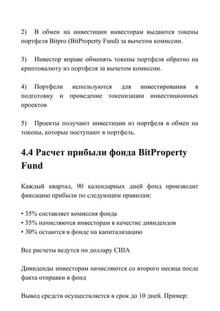 2) В обмен на инвестиции инвесторам выдаются токены
портфеля Bitpro (BitProperty Fund) за вычетом комиссии.
3) Инвестор вправе обменять токены портфеля обратно на
криптовалюту из портфеля за вычетом комиссии.
4) Портфели используются для инвестирования в
подготовку и проведение токенизации инвестиционных
проектов
5) Проекты получают инвестиции из портфеля в обмен на
токены, которые поступают в портфель.
4.4 Расчет прибыли фонда BitProperty
Fund
Каждый квартал, 90 календарных дней фонд производит
фиксацию прибыли по следующим правилам:
• 35% составляет комиссия фонда
• 35% начисляются инвесторам в качестве дивидендов
• 30% остаются в фонде на капитализацию
Все расчеты ведутся по доллару США
Дивиденды инвесторам начисляются со второго месяца после
факта отправки в фонд
Вывод средств осуществляется в срок до 10 дней. Пример:
 