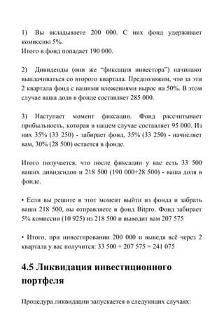 1) Вы вкладываете 200 000. С них фонд удерживает
комиссию 5%.
Итого в фонд попадает 190 000.
2) Дивиденды (они же “фиксация инвестора”) начинают
выплачиваться со второго квартала. Предположим, что за эти
2 квартала фонд с вашими вложениями вырос на 50%. В этом
случае ваша доля в фонде составляет 285 000.
3) Наступает момент фиксации. Фонд рассчитывает
прибыльность, которая в нашем случае составляет 95 000. Из
них 35% (33 250) - забирает фонд, 35% (33 250) - начисляет
вам, 30% (28 500) остается в фонде.
Итого получается, что после фиксации у вас есть 33 500
ваших дивидендов и 218 500 (190 000+28 500) - ваша доля в
фонде.
• Если вы решите в этот момент выйти из фонда и забрать
ваши 218 500, вы отправляете в фонд Bitpro. Фонд забирает
5% комиссии (10 925) из 218 500 и выводит вам 207 575
• Итого, при инвестировании 200 000 и выведя всё через 2
квартала у вас получится: 33 500 + 207 575 = 241 075
4.5 Ликвидация инвестиционного
портфеля
Процедура ликвидации запускается в следующих случаях:
 