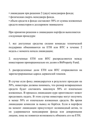 • ликвидация при решении 2 (двух) менеджеров фонда;
• физическая смерть менеджера фонда.
• объем средств в фонде составляет 50% от суммы вложенных
средств инвесторов в долларовом эквиваленте
При принятии решения о ликвидации портфеля выполняется
следующая процедура:
1. все доступные средства силами команды технической
поддержки обмениваются на ЕТН или ВТС в течение 2
недель с момента начала ликвидации;
2. полученные ЕТН или ВТС распределяются между
инвесторами пропорционально их долям в BitProperty Fund;
3. распределенные доли ЕТН или ВТС отправляются на
зарегистрированные адреса держателей токенов.
В случае если фонд ликвидируется в результате просадки на
50%, инвесторы должны понимать, что размер возвращенных
средств будет составлять максимум 50% от изначально
вложенных. В процесса ликвидации курс криптовалют может
продолжать падать. В этом случае инвесторы могут получить
и менее 50% от изначально вложенных средств. Во время
ликвидации комиссия за вывод не берётся. Если в портфеле
на момент ликвидации присутствует неликвидный актив, то
он удерживается менеджерами фонда или доверенными
лицами, пока не появится возможность обменять его на ЕТН.
 