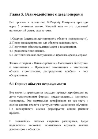 Глава 5. Взаимодействие с девелоперами
Все проекты в экосистеме BitProperty Ecosystem проходят
через 5 основных этапов. Каждый этап — это отдельный
независимый сервис экосистемы:
1. Скоринг (оценка инвестиционного объекта недвижимости).
2. Поиск финансирования для объекта недвижимости.
3. Подготовка объекта недвижимости к токенизации.
4. Проведение токенизации.
5. Пост токенизация: обслуживание, продажа, аренда, сервис
Заявка - Скоринг - Финансирование - Подготовка экспертами
к токенизации - Проведение токенизации - завершение
объекта строительства, распределение прибыли - пост
обслуживание.
5.1 Оценка объекта недвижимости
Все проекты-претенденты проходят процесс верификации по
двум установленным формам, предоставленным партнером
экосистемы. Это формальная верификация по чек-листу и
оценка анкеты проекта инструментами машинного обучения.
По совокупности оценок формируется общий рейтинг
проекта.
В дальнейшем система скоринга расширится, будут
подключены несколько независимых сервисов анализа
девелоперов и объектов.
 