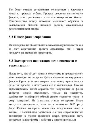 Так будет создана естественная конкуренция и улучшено
качество процесса отбора. Процесс скоринга оплачивается
фондом, заинтересованным в анализе конкретного объекта.
Соперничество между методами машинного обучения и
человеческой оценкой поможет достичь максимальной
результативности отбора.
5.2 Поиск финансирования
Финансирование объектов недвижимости осуществляется как
за счет собственных средств девелопера, так и через
привлечение сторонних инвесторов.
5.3 Экспертная подготовка недвижимости к
токенизации
После того, как объект попал в экосистему и прошел оценку
капитализации, он получает финансирование из внутренних
фондов. Средства можно потратить на экспертную помощь в
развитии проекта и подготовки его к токенизации. Токены
спроектированы таким образом, что полученные от фонда
средства можно расходовать только на экспертов,
одобренных платформой (белый список экспертов указан в
смарт-контракте). На начальных этапах экспертами будут
выступать специалисты, нанятые в компанию BitProperty
Fund. Список экспертов экосистемы представлен ниже в
тексте. В дальнейшем заработает система сотрудничества:
специалист в любой связанной сфере, желающий стать
экспертом на платформе и работать с инвестиционными
 