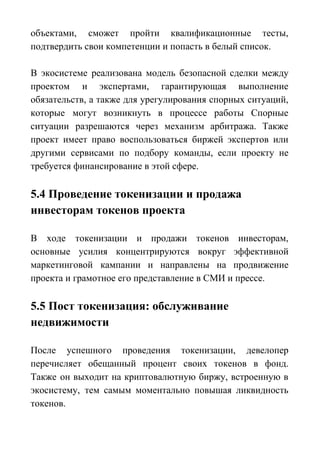 объектами, сможет пройти квалификационные тесты,
подтвердить свои компетенции и попасть в белый список.
В экосистеме реализована модель безопасной сделки между
проектом и экспертами, гарантирующая выполнение
обязательств, а также для урегулирования спорных ситуаций,
которые могут возникнуть в процессе работы Спорные
ситуации разрешаются через механизм арбитража. Также
проект имеет право воспользоваться биржей экспертов или
другими сервисами по подбору команды, если проекту не
требуется финансирование в этой сфере.
5.4 Проведение токенизации и продажа
инвесторам токенов проекта
В ходе токенизации и продажи токенов инвесторам,
основные усилия концентрируются вокруг эффективной
маркетинговой кампании и направлены на продвижение
проекта и грамотное его представление в СМИ и прессе.
5.5 Пост токенизация: обслуживание
недвижимости
После успешного проведения токенизации, девелопер
перечисляет обещанный процент своих токенов в фонд.
Также он выходит на криптовалютную биржу, встроенную в
экосистему, тем самым моментально повышая ликвидность
токенов.
 