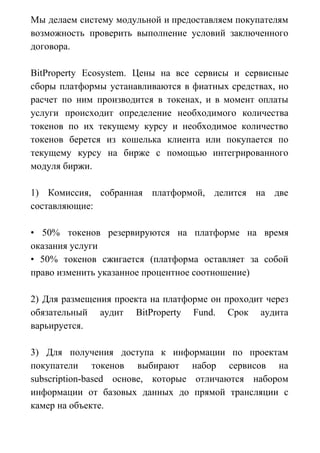 Мы делаем систему модульной и предоставляем покупателям
возможность проверить выполнение условий заключенного
договора.
BitProperty Ecosystem. Цены на все сервисы и сервисные
сборы платформы устанавливаются в фиатных средствах, но
расчет по ним производится в токенах, и в момент оплаты
услуги происходит определение необходимого количества
токенов по их текущему курсу и необходимое количество
токенов берется из кошелька клиента или покупается по
текущему курсу на бирже с помощью интегрированного
модуля биржи.
1) Комиссия, собранная платформой, делится на две
составляющие:
• 50% токенов резервируются на платформе на время
оказания услуги
• 50% токенов сжигается (платформа оставляет за собой
право изменить указанное процентное соотношение)
2) Для размещения проекта на платформе он проходит через
обязательный аудит BitProperty Fund. Срок аудита
варьируется.
3) Для получения доступа к информации по проектам
покупатели токенов выбирают набор сервисов на
subscription-based основе, которые отличаются набором
информации от базовых данных до прямой трансляции с
камер на объекте.
 