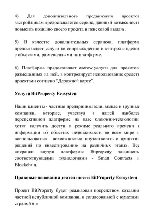 4) Для дополнительного продвижения проектов
застройщикам предоставляется сервис, дающий возможность
повысить позицию своего проекта в поисковой выдаче.
5) В качестве дополнительных сервисов, платформа
предоставляет услуги по сопровождению и контролю сделок
с объектами, размещенными на платформе.
6) Платформа предоставляет escrow-услуги для проектов,
размещенных на ней, и контролирует использование средств
проектами согласно “Дорожной карте”.
Услуги BitProperty Ecosystem
Наши клиенты - частные предприниматели, малые и крупные
компании, которые, участвуя в нашей наиболее
перспективной платформе на базе блокчейн-технологии,
хотят получить доступ в режиме реального времени к
информации об объектах недвижимости во всем мире и
воспользоваться возможностью поучаствовать в принятии
решений по инвестированию на различных этапах. Все
операции внутри платформы Bitproperty защищены
соответствующими технологиями - Smart Contracts и
Blockchain.
Правовые основания деятельности BitProperty Ecosystem
Проект BitProperty будет реализован посредством создания
частной непубличной компании, в согласованной с юристами
страной и в
 