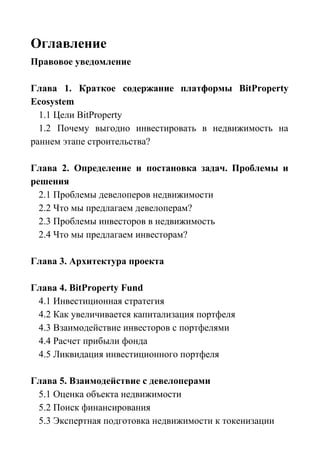 Оглавление
Правовое уведомление
Глава 1. Краткое содержание платформы BitProperty
Ecosystem
1.1 Цели BitProperty
1.2 Почему выгодно инвестировать в недвижимость на
раннем этапе строительства?
Глава 2. Определение и постановка задач. Проблемы и
решения
2.1 Проблемы девелоперов недвижимости
2.2 Что мы предлагаем девелоперам?
2.3 Проблемы инвесторов в недвижимость
2.4 Что мы предлагаем инвесторам?
Глава 3. Архитектура проекта
Глава 4. BitProperty Fund
4.1 Инвестиционная стратегия
4.2 Как увеличивается капитализация портфеля
4.3 Взаимодействие инвесторов с портфелями
4.4 Расчет прибыли фонда
4.5 Ликвидация инвестиционного портфеля
Глава 5. Взаимодействие с девелоперами
5.1 Оценка объекта недвижимости
5.2 Поиск финансирования
5.3 Экспертная подготовка недвижимости к токенизации
 