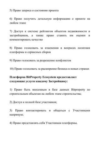 5) Право запроса о состоянии проекта
6) Право получить детальную информацию о проекте на
любом этапе
7) Доступ к системе рейтингов объектов недвижимости и
застройщиков, а также право ставить им оценки и
комментировать качество
8) Право голосовать за изменения в вопросах политики
платформы и сервисных сборов
9) Право голосовать за разрешение конфликтов
10) Право голосовать за расширение бизнеса в новых странах
Платформа BitProperty Ecosystem предоставляет
следующие услуги каждому Застройщику:
1) Право быть внесенным в базе данных Bitproperty по
строительным объектам на любом этапе строительства;
2) Доступ к полной базе участников;
3) Право контактировать и общаться с Участниками
напрямую;
4) Право представлять себя Участникам платформы.
 