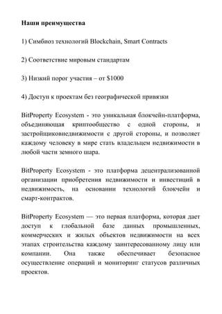 Наши преимущества
1) Симбиоз технологий Blockchain, Smart Contracts
2) Соответствие мировым стандартам
3) Низкий порог участия – от $1000
4) Доступ к проектам без географической привязки
BitProperty Ecosystem - это уникальная блокчейн-платформа,
объединяющая криптообщество с одной стороны, и
застройщиковнедвижимости с другой стороны, и позволяет
каждому человеку в мире стать владельцем недвижимости в
любой части земного шара.
BitProperty Ecosystem - это платформа децентрализованной
организации приобретения недвижимости и инвестиций в
недвижимость, на основании технологий блокчейн и
смарт-контрактов.
BitProperty Ecosystem — это первая платформа, которая дает
доступ к глобальной базе данных промышленных,
коммерческих и жилых объектов недвижимости на всех
этапах строительства каждому заинтересованному лицу или
компании. Она также обеспечивает безопасное
осуществление операций и мониторинг статусов различных
проектов.
 