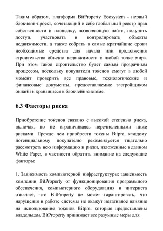 Таким образом, платформа BitProperty Ecosystem - первый
блокчейн-проект, сочетающий в себе глобальный реестр прав
собственности и площадку, позволяющую найти, получить
доступ, участвовать и контролировать объекты
недвижимости, а также собрать в самые кратчайшие сроки
необходимые средства для начала или продолжения
строительства объекта недвижимости в любой точке мира.
При этом такое строительство будет самым прозрачным
процессом, поскольку покупатели токенов смогут в любой
момент проверить все правовые, технологические и
финансовые документы, предоставляемые застройщиком
онлайн и хранящиеся в блокчейн-системе.
6.3 Факторы риска
Приобретение токенов связано с высокой степенью риска,
включая, но не ограничиваясь перечисленными ниже
рисками. Прежде чем приобрести токены Bitpro, каждому
потенциальному покупателю рекомендуется тщательно
рассмотреть всю информацию и риски, изложенные в данном
White Paper, в частности обратить внимание на следующие
факторы:
1. Зависимость компьютерной инфраструктуры: зависимость
компании BitProperty от функционирования программного
обеспечения, компьютерного оборудования и интернета
означает, что BitProperty не может гарантировать, что
нарушения в работе системы не окажут негативное влияние
на использование токенов Bitpro, которые предоставлены
владельцам. BitProperty принимает все разумные меры для
 